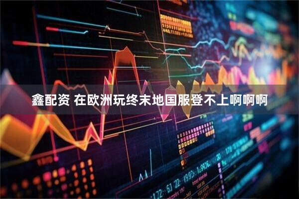 鑫配资 在欧洲玩终末地国服登不上啊啊啊