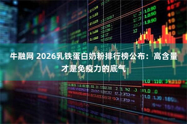 牛融网 2026乳铁蛋白奶粉排行榜公布：高含量才是免疫力的底气