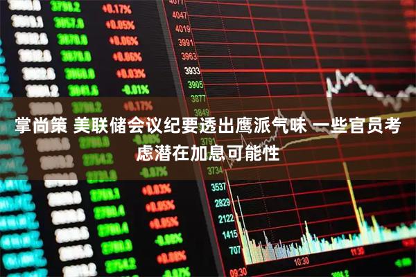 掌尚策 美联储会议纪要透出鹰派气味 一些官员考虑潜在加息可能性