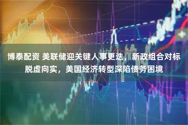 博泰配资 美联储迎关键人事更迭，新政组合对标脱虚向实，美国经济转型深陷债务困境