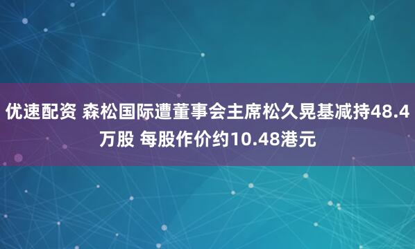 优速配资 森松国际遭董事会主席松久晃基减持48.4万股 每股作价约10.48港元