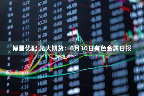 博星优配 光大期货：6月30日有色金属日报