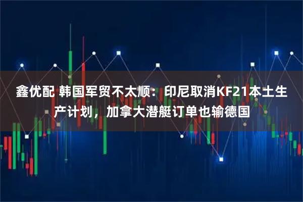 鑫优配 韩国军贸不太顺：印尼取消KF21本土生产计划，加拿大潜艇订单也输德国