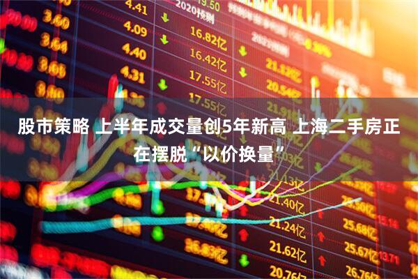 股市策略 上半年成交量创5年新高 上海二手房正在摆脱“以价换量”