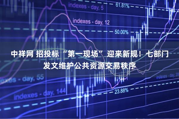 中祥网 招投标 “第一现场” 迎来新规！七部门发文维护公共资源交易秩序