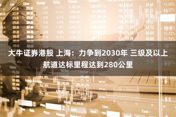 大牛证券港股 上海：力争到2030年 三级及以上航道达标里程达到280公里