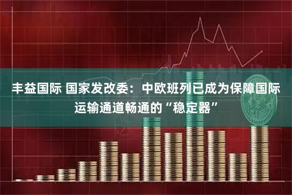 丰益国际 国家发改委：中欧班列已成为保障国际运输通道畅通的“稳定器”