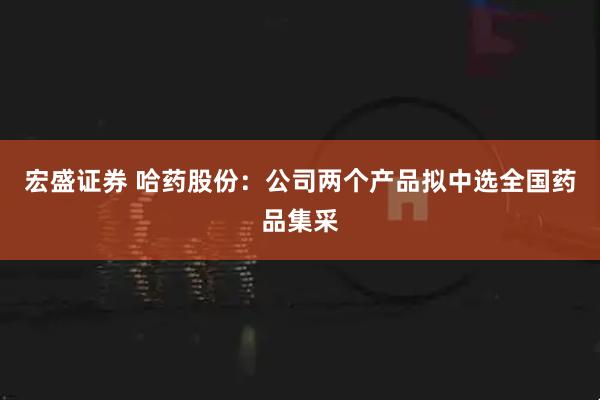 宏盛证券 哈药股份：公司两个产品拟中选全国药品集采