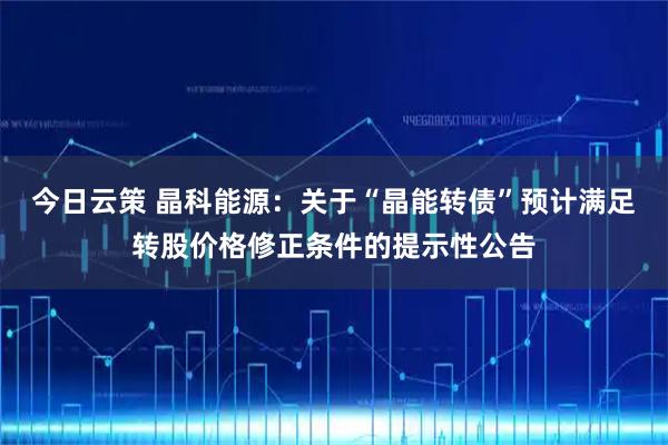 今日云策 晶科能源：关于“晶能转债”预计满足转股价格修正条件的提示性公告